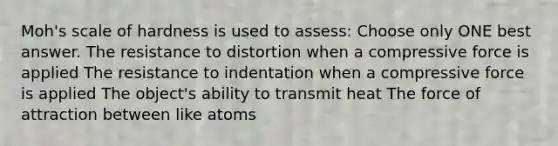 Moh's scale of hardness is used to assess: Choose only ONE best answer. The resistance to distortion when a compressive force is applied The resistance to indentation when a compressive force is applied The object's ability to transmit heat The force of attraction between like atoms