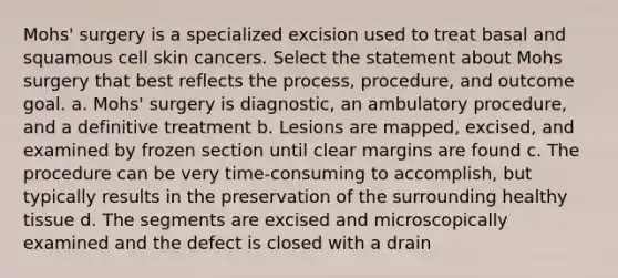 Mohs' surgery is a specialized excision used to treat basal and squamous cell skin cancers. Select the statement about Mohs surgery that best reflects the process, procedure, and outcome goal. a. Mohs' surgery is diagnostic, an ambulatory procedure, and a definitive treatment b. Lesions are mapped, excised, and examined by frozen section until clear margins are found c. The procedure can be very time-consuming to accomplish, but typically results in the preservation of the surrounding healthy tissue d. The segments are excised and microscopically examined and the defect is closed with a drain