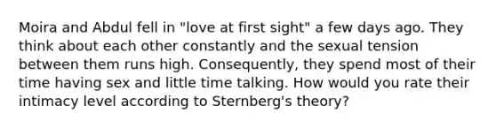 Moira and Abdul fell in "love at first sight" a few days ago. They think about each other constantly and the sexual tension between them runs high. Consequently, they spend most of their time having sex and little time talking. How would you rate their intimacy level according to Sternberg's theory?