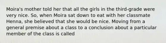 Moira's mother told her that all the girls in the third-grade were very nice. So, when Moira sat down to eat with her classmate Henna, she believed that she would be nice. Moving from a general premise about a class to a conclusion about a particular member of the class is called