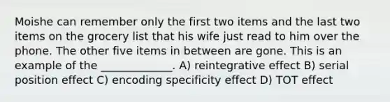 Moishe can remember only the first two items and the last two items on the grocery list that his wife just read to him over the phone. The other five items in between are gone. This is an example of the _____________. A) reintegrative effect B) serial position effect C) encoding specificity effect D) TOT effect