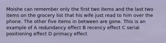 Moishe can remember only the first two items and the last two items on the grocery list that his wife just read to him over the phone. The other five items in between are gone. This is an example of A redundancy effect B recency effect C serial positioning effect D primacy effect