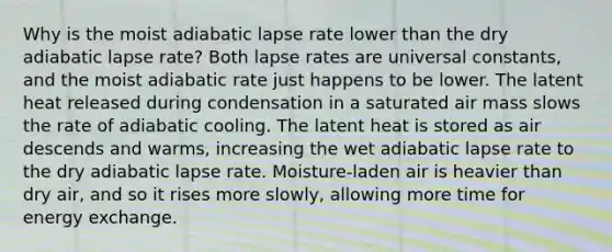 Why is the moist adiabatic lapse rate lower than the dry adiabatic lapse rate? Both lapse rates are universal constants, and the moist adiabatic rate just happens to be lower. The latent heat released during condensation in a saturated air mass slows the rate of adiabatic cooling. The latent heat is stored as air descends and warms, increasing the wet adiabatic lapse rate to the dry adiabatic lapse rate. Moisture-laden air is heavier than dry air, and so it rises more slowly, allowing more time for energy exchange.