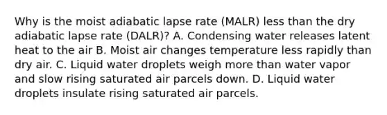 Why is the moist adiabatic lapse rate (MALR) less than the dry adiabatic lapse rate (DALR)? A. Condensing water releases latent heat to the air B. Moist air changes temperature less rapidly than dry air. C. Liquid water droplets weigh more than water vapor and slow rising saturated air parcels down. D. Liquid water droplets insulate rising saturated air parcels.