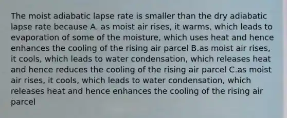 The moist adiabatic lapse rate is smaller than the dry adiabatic lapse rate because A. as moist air rises, it warms, which leads to evaporation of some of the moisture, which uses heat and hence enhances the cooling of the rising air parcel B.as moist air rises, it cools, which leads to water condensation, which releases heat and hence reduces the cooling of the rising air parcel C.as moist air rises, it cools, which leads to water condensation, which releases heat and hence enhances the cooling of the rising air parcel