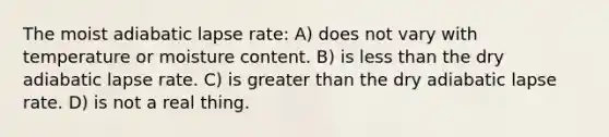 The moist adiabatic lapse rate: A) does not vary with temperature or moisture content. B) is less than the dry adiabatic lapse rate. C) is greater than the dry adiabatic lapse rate. D) is not a real thing.