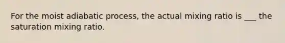 For the moist adiabatic process, the actual mixing ratio is ___ the saturation mixing ratio.