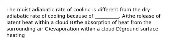 The moist adiabatic rate of cooling is different from the dry adiabatic rate of cooling because of __________. A)the release of latent heat within a cloud B)the absorption of heat from the surrounding air C)evaporation within a cloud D)ground surface heating