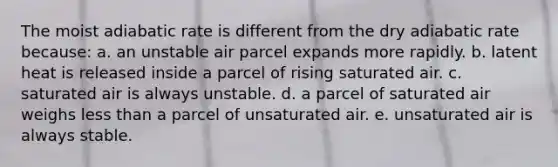 The moist adiabatic rate is different from the dry adiabatic rate because: a. an unstable air parcel expands more rapidly. b. latent heat is released inside a parcel of rising saturated air. c. saturated air is always unstable. d. a parcel of saturated air weighs <a href='https://www.questionai.com/knowledge/k7BtlYpAMX-less-than' class='anchor-knowledge'>less than</a> a parcel of unsaturated air. e. unsaturated air is always stable.