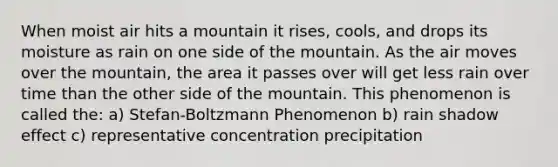 When moist air hits a mountain it rises, cools, and drops its moisture as rain on one side of the mountain. As the air moves over the mountain, the area it passes over will get less rain over time than the other side of the mountain. This phenomenon is called the: a) Stefan-Boltzmann Phenomenon b) rain shadow effect c) representative concentration precipitation