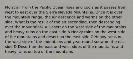 Moist air from the Pacific Ocean rises and cools as it passes from west to east over the Sierra Nevada Mountains. Once it is over the mountain range, the air descends and warms on the other side. What is the result of the air ascending, then descending over the mountains? A Desert on the west side of the mountains and heavy rains on the east side B Heavy rains on the west side of the mountains and desert on the east side C Heavy rains on the west side of the mountains and year-round snow on the east side D Desert on the east and west sides of the mountains and heavy rains on top of the mountains