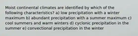 Moist continental climates are identified by which of the following characteristics? a) low precipitation with a winter maximum b) abundant precipitation with a summer maximum c) cool summers and warm winters d) cyclonic precipitation in the summer e) convectional precipitation in the winter