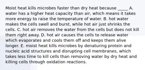 Moist heat kills microbes faster than dry heat because _____ A. water has a higher heat capacity than air, which means it takes more energy to raise the temperature of water. B. hot water makes the cells swell and burst, while hot air just shrinks the cells. C. hot air removes the water from the cells but does not kill them right away. D. hot air causes the cells to release water which evaporates and cools them off and keeps them alive longer. E. moist heat kills microbes by denaturing protein and nucleic acid structures and disrupting cell membranes, which takes less time to kill cells than removing water by dry heat and killing cells through oxidation reactions.