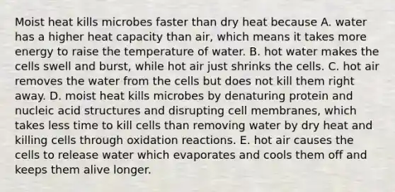 Moist heat kills microbes faster than dry heat because A. water has a higher heat capacity than air, which means it takes more energy to raise the temperature of water. B. hot water makes the cells swell and burst, while hot air just shrinks the cells. C. hot air removes the water from the cells but does not kill them right away. D. moist heat kills microbes by denaturing protein and nucleic acid structures and disrupting cell membranes, which takes less time to kill cells than removing water by dry heat and killing cells through oxidation reactions. E. hot air causes the cells to release water which evaporates and cools them off and keeps them alive longer.