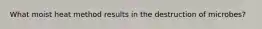 What moist heat method results in the destruction of microbes?