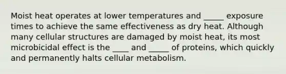 Moist heat operates at lower temperatures and _____ exposure times to achieve the same effectiveness as dry heat. Although many cellular structures are damaged by moist heat, its most microbicidal effect is the ____ and _____ of proteins, which quickly and permanently halts cellular metabolism.