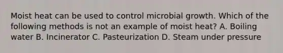 Moist heat can be used to control microbial growth. Which of the following methods is not an example of moist heat? A. Boiling water B. Incinerator C. Pasteurization D. Steam under pressure