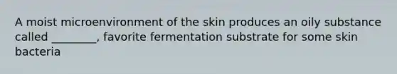 A moist microenvironment of the skin produces an oily substance called ________, favorite fermentation substrate for some skin bacteria