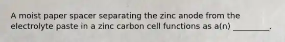 A moist paper spacer separating the zinc anode from the electrolyte paste in a zinc carbon cell functions as a(n) _________.