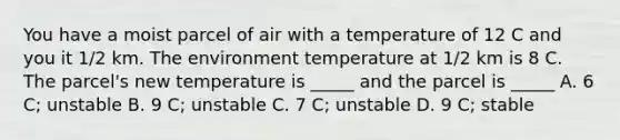 You have a moist parcel of air with a temperature of 12 C and you it 1/2 km. The environment temperature at 1/2 km is 8 C. The parcel's new temperature is _____ and the parcel is _____ A. 6 C; unstable B. 9 C; unstable C. 7 C; unstable D. 9 C; stable