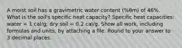 A moist soil has a gravimetric water content (%θm) of 46%. What is the soil's specific heat capacity? Specific heat capacities: water = 1 cal/g; dry soil = 0.2 cal/g. Show all work, including formulas and units, by attaching a file. Round to your answer to 3 decimal places.