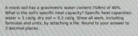 A moist soil has a gravimetric water content (%θm) of 46%. What is the soil's specific heat capacity? Specific heat capacities: water = 1 cal/g; dry soil = 0.2 cal/g. Show all work, including formulas and units, by attaching a file. Round to your answer to 3 decimal places.