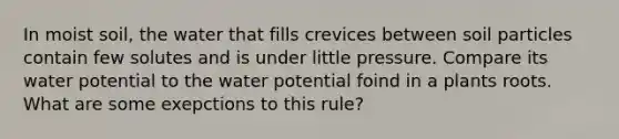 In moist soil, the water that fills crevices between soil particles contain few solutes and is under little pressure. Compare its water potential to the water potential foind in a plants roots. What are some exepctions to this rule?