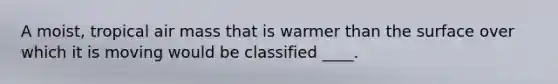 A moist, tropical air mass that is warmer than the surface over which it is moving would be classified ____.