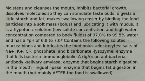 Moistens and cleanses the mouth, inhibits bacterial growth, dissolves molecules so they can stimulate taste buds, digests a little starch and fat, makes swallowing easier by binding the food particles into a soft mass (bolus) and lubricating it with mucus. It is a hypotonic solution (low solute concentration and high water concentration compared to body fluids) of 97.0% to 99.5% water and has a *pH of 6.8 to 7.0* Contains the following solutes: -mucus: binds and lubricates the food bolus -electrolytes: salts of Na+, K+, Cl-, phosphate, and bicarbonate -lysozyme: enzyme that kills bacteria -immunoglobulin A (IgA): an antibacterial antibody -salivary amylase: enzyme that begins starch digestion in the mouth -lingual lipase: enzyme that begins fat digestion in the mouth (but mainly AFTER the food is swallowed)