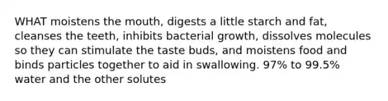 WHAT moistens the mouth, digests a little starch and fat, cleanses the teeth, inhibits bacterial growth, dissolves molecules so they can stimulate the taste buds, and moistens food and binds particles together to aid in swallowing. 97% to 99.5% water and the other solutes