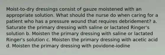 Moist-to-dry dressings consist of gauze moistened with an appropriate solution. What should the nurse do when caring for a patient who has a pressure wound that requires debridement? a. Saturate the primary dressing with saline or lactated Ringer's solution b. Moisten the primary dressing with saline or lactated Ringer's solution c. Moisten the primary dressing with acetic acid d. Moisten the primary dressing with povidone-iodine