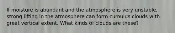 If moisture is abundant and the atmosphere is very unstable, strong lifting in the atmosphere can form cumulus clouds with great vertical extent. What kinds of clouds are these?