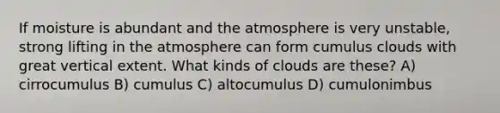 If moisture is abundant and the atmosphere is very unstable, strong lifting in the atmosphere can form cumulus clouds with great vertical extent. What kinds of clouds are these? A) cirrocumulus B) cumulus C) altocumulus D) cumulonimbus