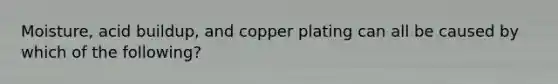 Moisture, acid buildup, and copper plating can all be caused by which of the following?