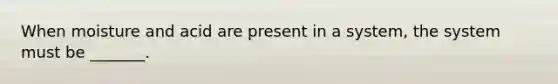 When moisture and acid are present in a system, the system must be _______.