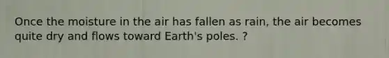 Once the moisture in the air has fallen as rain, the air becomes quite dry and flows toward Earth's poles. ?