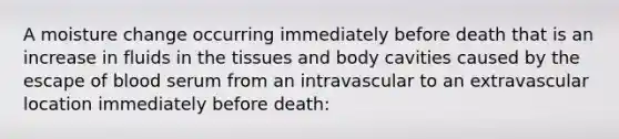 A moisture change occurring immediately before death that is an increase in fluids in the tissues and body cavities caused by the escape of blood serum from an intravascular to an extravascular location immediately before death: