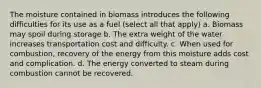 The moisture contained in biomass introduces the following difficulties for its use as a fuel (select all that apply) a. Biomass may spoil during storage b. The extra weight of the water increases transportation cost and difficulty. c. When used for combustion, recovery of the energy from this moisture adds cost and complication. d. The energy converted to steam during combustion cannot be recovered.