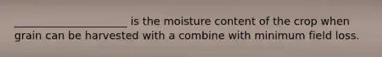 _____________________ is the moisture content of the crop when grain can be harvested with a combine with minimum field loss.