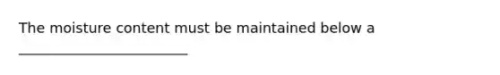 The moisture content must be maintained below a ________________________