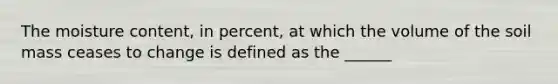 The moisture content, in percent, at which the volume of the soil mass ceases to change is defined as the ______