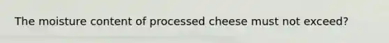 The moisture content of processed cheese must not exceed?