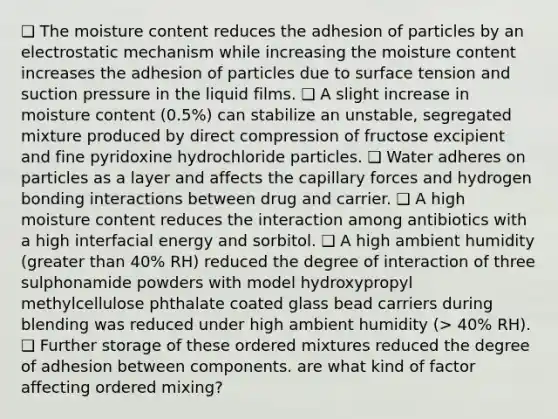 ❑ The moisture content reduces the adhesion of particles by an electrostatic mechanism while increasing the moisture content increases the adhesion of particles due to surface tension and suction pressure in the liquid films. ❑ A slight increase in moisture content (0.5%) can stabilize an unstable, segregated mixture produced by direct compression of fructose excipient and fine pyridoxine hydrochloride particles. ❑ Water adheres on particles as a layer and affects the capillary forces and hydrogen bonding interactions between drug and carrier. ❑ A high moisture content reduces the interaction among antibiotics with a high interfacial energy and sorbitol. ❑ A high ambient humidity (greater than 40% RH) reduced the degree of interaction of three sulphonamide powders with model hydroxypropyl methylcellulose phthalate coated glass bead carriers during blending was reduced under high ambient humidity (> 40% RH). ❑ Further storage of these ordered mixtures reduced the degree of adhesion between components. are what kind of factor affecting ordered mixing?