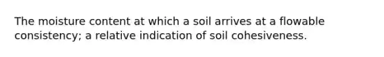 The moisture content at which a soil arrives at a flowable consistency; a relative indication of soil cohesiveness.