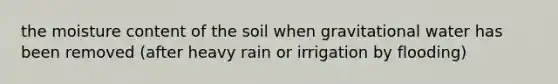 the moisture content of the soil when gravitational water has been removed (after heavy rain or irrigation by flooding)