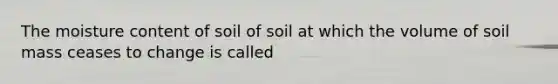 The moisture content of soil of soil at which the volume of soil mass ceases to change is called