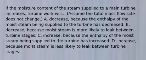 If the moisture content of the steam supplied to a main turbine increases, turbine work will... (Assume the total mass flow rate does not change.) A. decrease, because the enthalpy of the moist steam being supplied to the turbine has decreased. B. decrease, because moist steam is more likely to leak between turbine stages. C. increase, because the enthalpy of the moist steam being supplied to the turbine has increased. D. increase, because moist steam is less likely to leak between turbine stages.