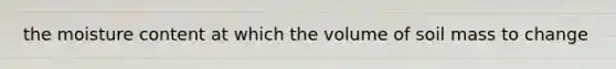 the moisture content at which the volume of soil mass to change