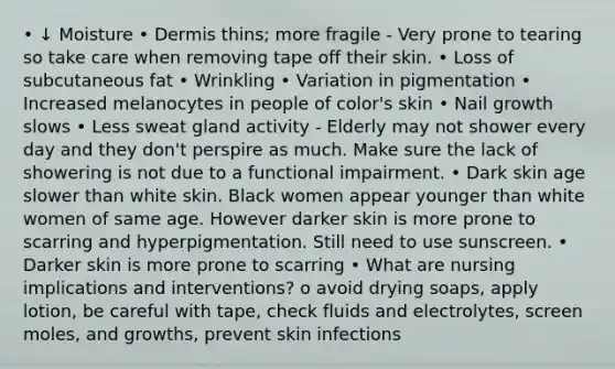 • ↓ Moisture • Dermis thins; more fragile - Very prone to tearing so take care when removing tape off their skin. • Loss of subcutaneous fat • Wrinkling • Variation in pigmentation • Increased melanocytes in people of color's skin • Nail growth slows • Less sweat gland activity - Elderly may not shower every day and they don't perspire as much. Make sure the lack of showering is not due to a functional impairment. • Dark skin age slower than white skin. Black women appear younger than white women of same age. However darker skin is more prone to scarring and hyperpigmentation. Still need to use sunscreen. • Darker skin is more prone to scarring • What are nursing implications and interventions? o avoid drying soaps, apply lotion, be careful with tape, check fluids and electrolytes, screen moles, and growths, prevent skin infections