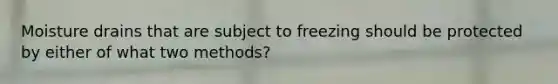 Moisture drains that are subject to freezing should be protected by either of what two methods?